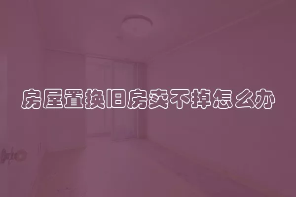 房屋置换旧房卖不掉怎么办